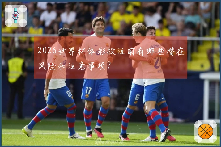 2026世界杯体彩投注前有哪些潜在风险和注意事项？